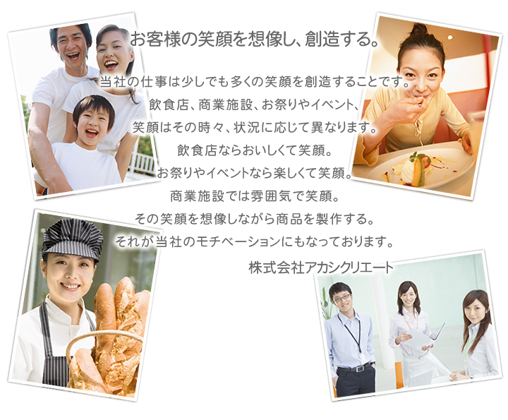 当社の仕事は少しでも多くの笑顔を創造することです。
飲食店、商業施設、お祭りやイベント、
笑顔はその時々、状況に応じて異なります。
飲食店ならおいしくて笑顔。
お祭りやイベントなら楽しくて笑顔。
商業施設では雰囲気で笑顔。
その笑顔を想像しながら商品を製作する。
それが当社のモチベーションにもなっております。